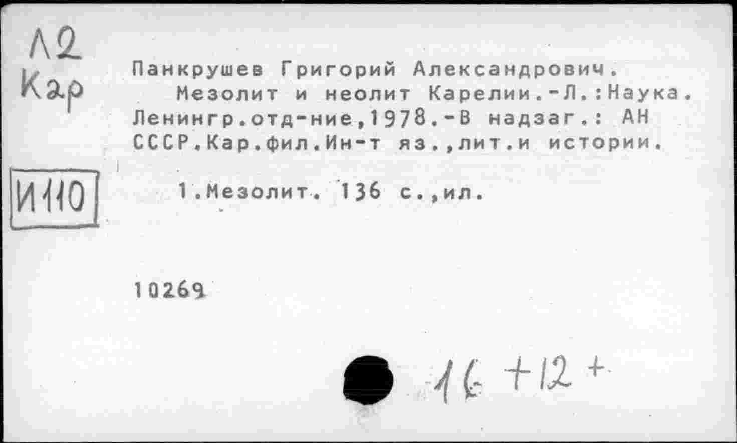 ﻿ко.
к зір	Панкрушев Григорий Александрович. Мезолит и неолит Карелии.-Л.: Наука Ленингр.отд-ние, 1 978 .-В надзаг.: АН СССР.Кар.фил.Ин-т яз.,лит.и истории.
и«о	1.Мезолит. 136 с.,ил.
1 02бЯ
